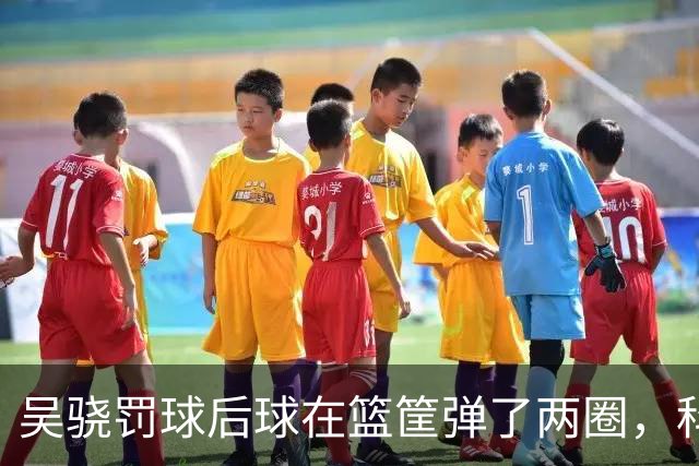 吴骁罚球后球在篮筐弹了两圈，科尔内利打走被吹干扰球