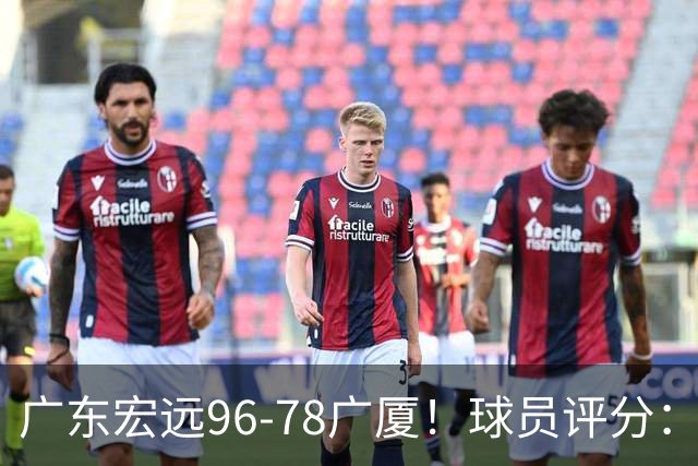 广东宏远96-78广厦！球员评分：3人满分，4人良好，2人不合格