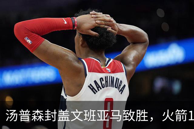 汤普森封盖文班亚马致胜，火箭114-100送马刺连败，阿杜20+7+6