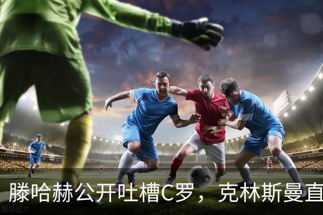 滕哈赫公开吐槽C罗，克林斯曼直言：有些话别对外说