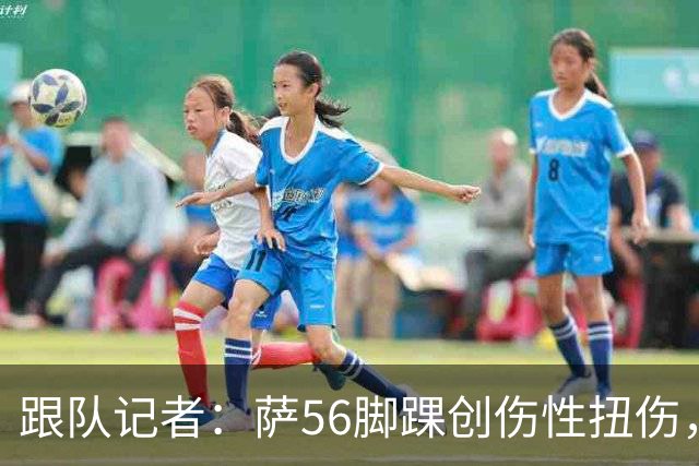 跟队记者：萨56脚踝创伤性扭伤，排除骨骼以及关节囊韧带损伤